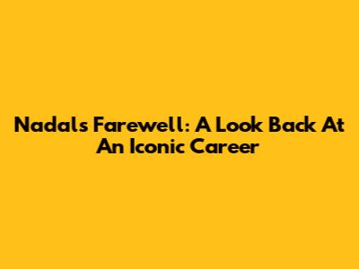 Nadal's Farewell: A Look Back At An Iconic Career