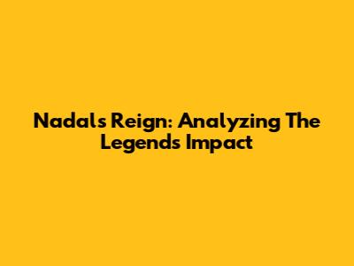 Nadal's Reign: Analyzing The Legend's Impact