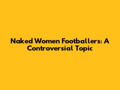 Naked Women Footballers: A Controversial Topic