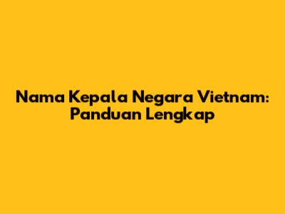 Nama Kepala Negara Vietnam: Panduan Lengkap