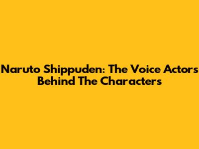 Naruto Shippuden: The Voice Actors Behind The Characters