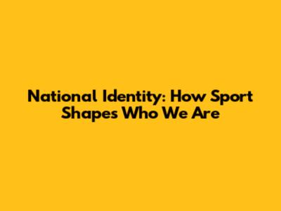 National Identity: How Sport Shapes Who We Are