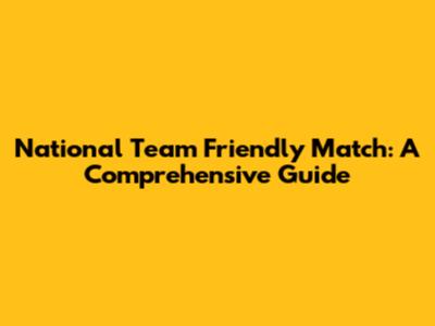 National Team Friendly Match: A Comprehensive Guide