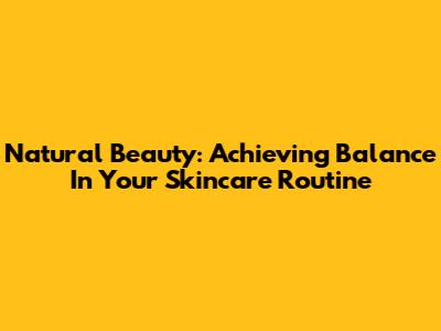 Natural Beauty: Achieving Balance In Your Skincare Routine