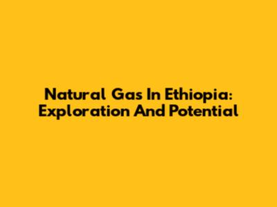 Natural Gas In Ethiopia: Exploration And Potential