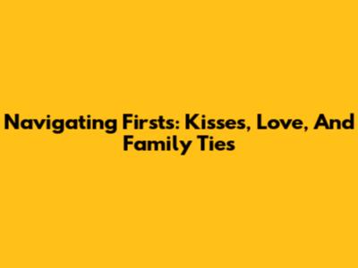 Navigating Firsts: Kisses, Love, And Family Ties
