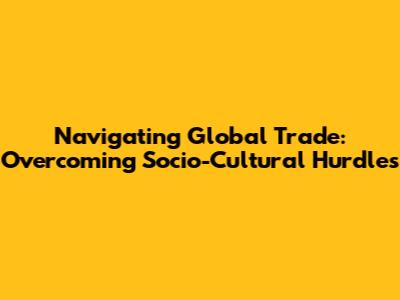 Navigating Global Trade: Overcoming Socio-Cultural Hurdles