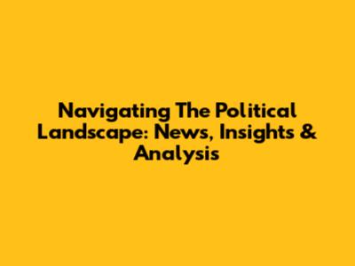 Navigating The Political Landscape: News, Insights & Analysis