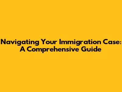 Navigating Your Immigration Case: A Comprehensive Guide