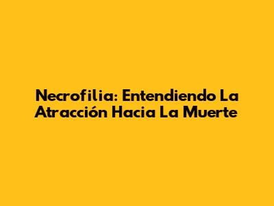 Necrofilia: Entendiendo La Atracción Hacia La Muerte