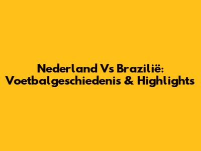 Nederland Vs Brazilië: Voetbalgeschiedenis & Highlights