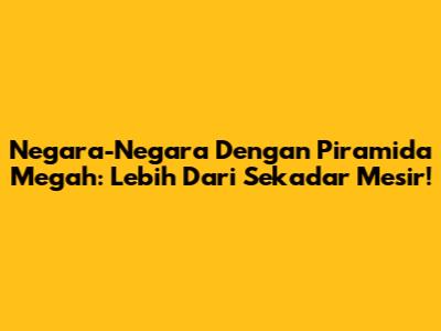 Negara-Negara Dengan Piramida Megah: Lebih Dari Sekadar Mesir!
