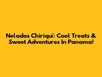 Nelados Chiriquí: Cool Treats & Sweet Adventures In Panama!