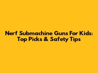 Nerf Submachine Guns For Kids: Top Picks & Safety Tips