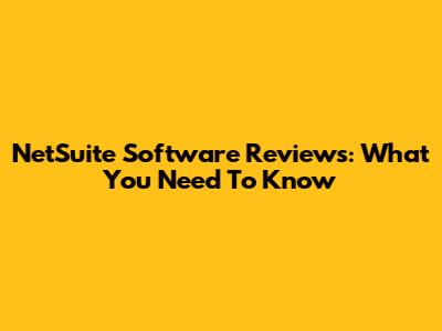 NetSuite Software Reviews: What You Need To Know