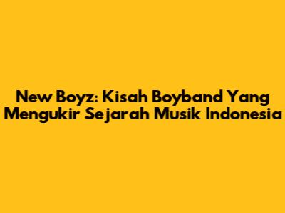 New Boyz: Kisah Boyband Yang Mengukir Sejarah Musik Indonesia