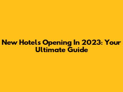 New Hotels Opening In 2023: Your Ultimate Guide