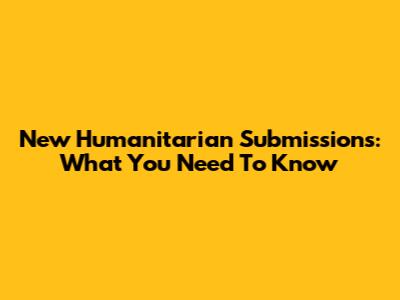 New Humanitarian Submissions: What You Need To Know