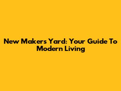 New Makers Yard: Your Guide To Modern Living