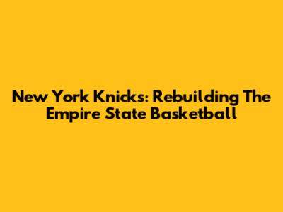New York Knicks: Rebuilding The Empire State Basketball
