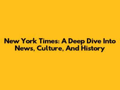 New York Times: A Deep Dive Into News, Culture, And History