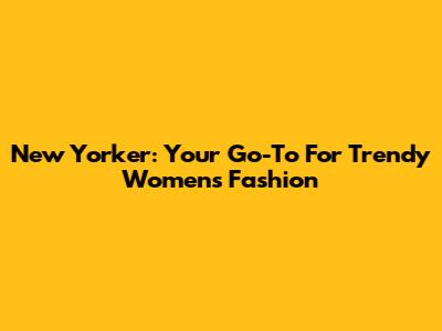 New Yorker: Your Go-To For Trendy Women's Fashion