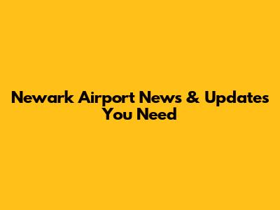 Newark Airport News & Updates You Need