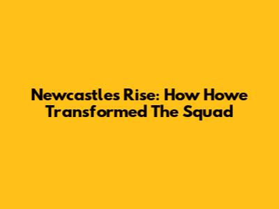 Newcastle's Rise: How Howe Transformed The Squad