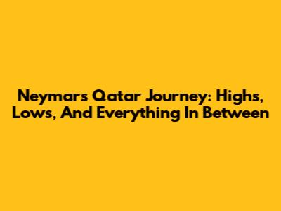Neymar's Qatar Journey: Highs, Lows, And Everything In Between