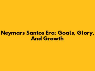 Neymar's Santos Era: Goals, Glory, And Growth