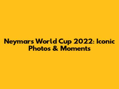 Neymar's World Cup 2022: Iconic Photos & Moments