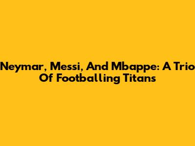 Neymar, Messi, And Mbappe: A Trio Of Footballing Titans