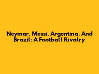 Neymar, Messi, Argentina, And Brazil: A Football Rivalry