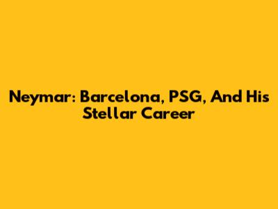Neymar: Barcelona, PSG, And His Stellar Career