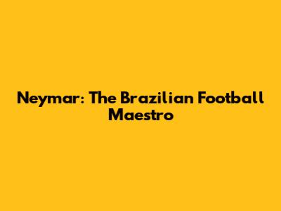 Neymar: The Brazilian Football Maestro