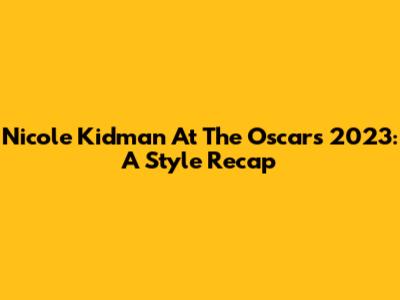Nicole Kidman At The Oscars 2023: A Style Recap
