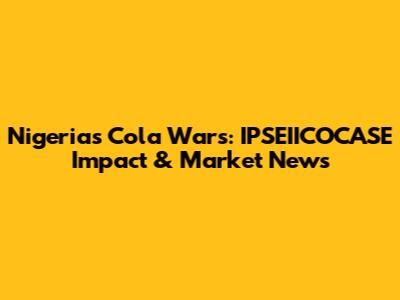 Nigeria's Cola Wars: IPSEIICOCASE Impact & Market News