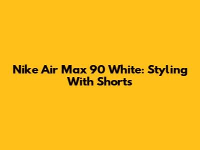 Nike Air Max 90 White: Styling With Shorts