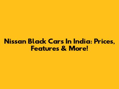 Nissan Black Cars In India: Prices, Features & More!