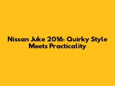Nissan Juke 2016: Quirky Style Meets Practicality