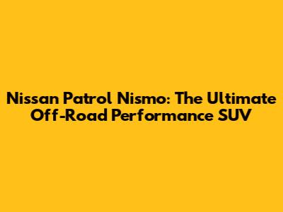 Nissan Patrol Nismo: The Ultimate Off-Road Performance SUV