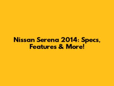 Nissan Serena 2014: Specs, Features & More!