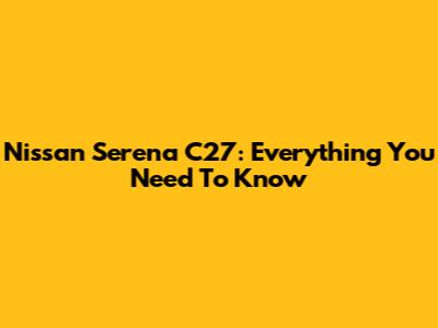 Nissan Serena C27: Everything You Need To Know