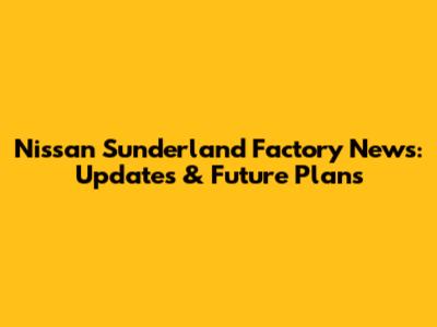 Nissan Sunderland Factory News: Updates & Future Plans