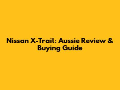 Nissan X-Trail: Aussie Review & Buying Guide