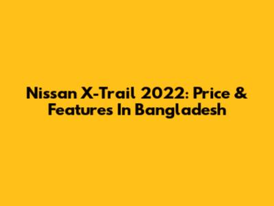 Nissan X-Trail 2022: Price & Features In Bangladesh