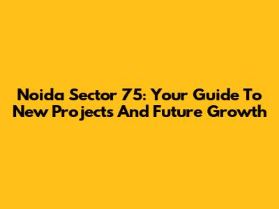Noida Sector 75: Your Guide To New Projects And Future Growth