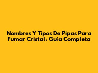 Nombres Y Tipos De Pipas Para Fumar Cristal: Guía Completa