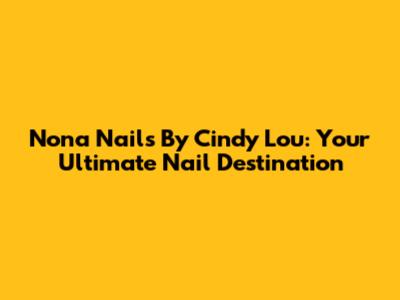 Nona Nails By Cindy Lou: Your Ultimate Nail Destination
