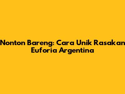 Nonton Bareng: Cara Unik Rasakan Euforia Argentina